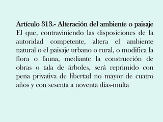 Artículo 313.- Alteración del ambiente o paisaje
El que, contraviniendo las disposiciones de la
autoridad competente, altera el ambiente
natural o el paisaje urbano o rural, o modifica la
flora o fauna, mediante la construcción de
obras o tala de árboles, será reprimido con
pena privativa de libertad no mayor de cuatro
años y con sesenta a noventa días-multa
 