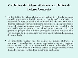 V.- Delitos de Peligro Abstracto vs. Delitos de
                  Peligro Concreto

• En los delitos de peligro abstracto, es finalmente el legislador quien
  considera que una actividad humana es “peligrosa” por sí sola, sin
  necesidad de que se acredite el resultado. De ahí que parte de la
  doctrina italiana prefiera denominar a los delitos de peligro abstracto,
  como “delitos de peligro presunto”, dado que este tipo penal describe
  una acción que se presume, sin admitir prueba en contrario, que
  genera un peligro para el interés protegido; también por esto basta
  con acreditar la mera ejecución del acto, en sí independientemente
  de su resultado.

• Es importante resaltar que los delitos de peligro abstracto, al
  sancionar comprobación de meras conductas y no de resultados
  concretos, no requieren mayores verificaciones probatorias. En tal
  sentido, se dice que en el Perú los delitos de peligro abstracto están
  diseñados para dar facilidades a la actividad probatoria.
 