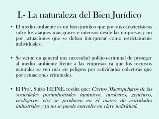I.- La naturaleza del Bien Jurídico
• El medio ambiente es un bien jurídico que por sus características
  sufre los ataques más graves e intensos desde las empresas y no
  por actuaciones que se deban interpretar como estrictamente
  individuales.

• Se siente en general una necesidad político-criminal de proteger
  al medio ambiente frente a las empresas ya que los recursos
  naturales se ven más en peligros por actividades colectivas que
  por actuaciones criminales.

• El Prof. Suizo HEINE, resalta que: Ciertos Macropeligros de las
  sociedades postindustriales (químicos, nucleares, genéticos,
  ecológicos, etc) se producen en el marco de actividades
  industriales y ya no se puede entender en clave individual.
 