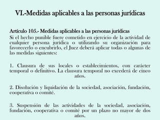 VI.-Medidas aplicables a las personas jurídicas

Artículo 105.- Medidas aplicables a las personas jurídicas
Si el hecho punible fuere cometido en ejercicio de la actividad de
cualquier persona jurídica o utilizando su organización para
favorecerlo o encubrirlo, el Juez deberá aplicar todas o algunas de
las medidas siguientes:

1. Clausura de sus locales o establecimientos, con carácter
temporal o definitivo. La clausura temporal no excederá de cinco
                               años.

2. Disolución y liquidación de la sociedad, asociación, fundación,
cooperativa o comité.

3. Suspensión de las actividades de la sociedad, asociación,
fundación, cooperativa o comité por un plazo no mayor de dos
                            años.
 
