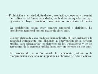 4. Prohibición a la sociedad, fundación, asociación, cooperativa o comité
   de realizar en el futuro actividades, de la clase de aquellas en cuyo
   ejercicio se haya cometido, favorecido o encubierto el delito.

   La prohibición podrá tener carácter temporal o definitivo. La
   prohibición temporal no será mayor de cinco años.

   Cuando alguna de estas medidas fuera aplicada, el Juez ordenará a la
   autoridad competente que disponga la intervención de la persona
   jurídica para salvaguardar los derechos de los trabajadores y de los
   acreedores de la persona jurídica hasta por un período de dos años.

   El cambio de la razón social, la personería jurídica o la
   reorganización societaria, no impedirá la aplicación de estas medidas.
 