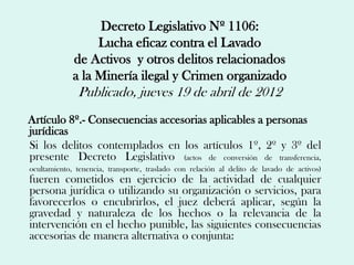 Decreto Legislativo Nº 1106:
                  Lucha eficaz contra el Lavado
             de Activos y otros delitos relacionados
             a la Minería ilegal y Crimen organizado
              Publicado, jueves 19 de abril de 2012
Artículo 8º.- Consecuencias accesorias aplicables a personas
jurídicas
Si los delitos contemplados en los artículos 1º, 2º y 3º del
presente Decreto Legislativo (actos de conversión de transferencia,
ocultamiento, tenencia, transporte, traslado con relación al delito de lavado de activos)
fueren cometidos en ejercicio de la actividad de cualquier
persona jurídica o utilizando su organización o servicios, para
favorecerlos o encubrirlos, el juez deberá aplicar, según la
gravedad y naturaleza de los hechos o la relevancia de la
intervención en el hecho punible, las siguientes consecuencias
accesorias de manera alternativa o conjunta:
 