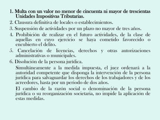 1. Multa con un valor no menor de cincuenta ni mayor de trescientas
   Unidades Impositivas Tributarias.
2. Clausura definitiva de locales o establecimientos.
3. Suspensión de actividades por un plazo no mayor de tres años.
4. Prohibición de realizar en el futuro actividades, de la clase de
   aquellas en cuyo ejercicio se haya cometido favorecido o
   encubierto el delito.
5. Cancelación de licencias, derechos y otras autorizaciones
   administrativas o municipales.
6. Disolución de la persona jurídica.
   Simultáneamente a la medida impuesta, el juez ordenará a la
   autoridad competente que disponga la intervención de la persona
   jurídica para salvaguardar los derechos de los trabajadores y de los
   acreedores, hasta por un periodo de dos años.
   El cambio de la razón social o denominación de la persona
   jurídica o su reorganización societaria, no impide la aplicación de
   estas medidas.
 
