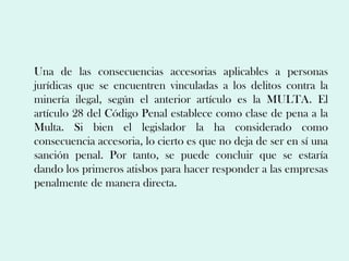 Una de las consecuencias accesorias aplicables a personas
jurídicas que se encuentren vinculadas a los delitos contra la
minería ilegal, según el anterior artículo es la MULTA. El
artículo 28 del Código Penal establece como clase de pena a la
Multa. Si bien el legislador la ha considerado como
consecuencia accesoria, lo cierto es que no deja de ser en sí una
sanción penal. Por tanto, se puede concluir que se estaría
dando los primeros atisbos para hacer responder a las empresas
penalmente de manera directa.
 