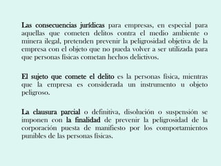 Las consecuencias jurídicas para empresas, en especial para
aquellas que cometen delitos contra el medio ambiente o
minera ilegal, pretenden prevenir la peligrosidad objetiva de la
empresa con el objeto que no pueda volver a ser utilizada para
que personas físicas cometan hechos delictivos.

El sujeto que comete el delito es la personas física, mientras
que la empresa es considerada un instrumento u objeto
peligroso.

La clausura parcial o definitiva, disolución o suspensión se
imponen con la finalidad de prevenir la peligrosidad de la
corporación puesta de manifiesto por los comportamientos
punibles de las personas físicas.
 
