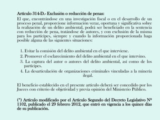 Artículo 314-D.- Exclusión o reducción de penas:
El que, encontrándose en una investigación fiscal o en el desarrollo de un
proceso penal, proporcione información veraz, oportuna y significativa sobre
la realización de un delito ambiental, podrá ser beneficiado en la sentencia
con reducción de pena, tratándose de autores, y con exclusión de la misma
para los partícipes, siempre y cuando la información proporcionada haga
posible alguna de las siguientes situaciones:

 1. Evitar la comisión del delito ambiental en el que interviene.
 2. Promover el esclarecimiento del delito ambiental en el que intervino.
 3. La captura del autor o autores del delito ambiental, así como de los
    partícipes.
 4. La desarticulación de organizaciones criminales vinculadas a la minería
                                     ilegal.

El beneficio establecido en el presente artículo deberá ser concedido por los
Jueces con criterio de objetividad y previa opinión del Ministerio Público.

(*) Artículo modificado por el Artículo Segundo del Decreto Legislativo Nº
1102, publicado el 29 febrero 2012, que entró en vigencia a los quince días
de su publicación.
 