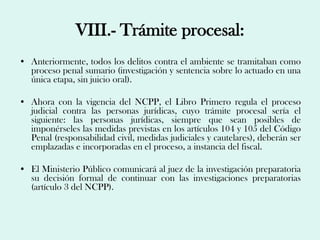 VIII.- Trámite procesal:
• Anteriormente, todos los delitos contra el ambiente se tramitaban como
  proceso penal sumario (investigación y sentencia sobre lo actuado en una
  única etapa, sin juicio oral).

• Ahora con la vigencia del NCPP, el Libro Primero regula el proceso
  judicial contra las personas jurídicas, cuyo trámite procesal sería el
  siguiente: las personas jurídicas, siempre que sean posibles de
  imponérseles las medidas previstas en los artículos 104 y 105 del Código
  Penal (responsabilidad civil, medidas judiciales y cautelares), deberán ser
  emplazadas e incorporadas en el proceso, a instancia del fiscal.

• El Ministerio Público comunicará al juez de la investigación preparatoria
  su decisión formal de continuar con las investigaciones preparatorias
  (artículo 3 del NCPP).
 