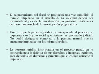 • El requerimiento del fiscal se producirá una vez cumplido el
  trámite estipulado en el artículo 3. La solicitud deberá ser
  formulada al juez de la investigación preparatoria, hasta antes
  de darse por concluida la investigación preparatoria.

• Una vez que la persona jurídica es incorporada al proceso, se
  requerirá a su órgano social que designe un apoderado judicial.
  No podrá designarse como tal a la persona natural que se
  encuentre imputada por los mismos hechos.

• La persona jurídica incorporada en el proceso penal, en lo
  concerniente a la defensa de sus derechos e intereses legítimos,
  goza de todos los derechos y garantías que el código concede al
  imputado.
 