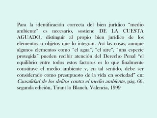 Para la identificación correcta del bien jurídico “medio
ambiente” es necesario, sostiene DE LA CUESTA
AGUADO, distinguir al propio bien jurídico de los
elementos u objetos que lo integran. Así las cosas, aunque
algunos elementos como “el agua”, “el aire”, “una especie
protegida” pueden recibir atención del Derecho Penal “el
equilibrio entre todos estos factores es lo que finalmente
constituye el medio ambiente y, en tal sentido, debe ser
considerado como presupuesto de la vida en sociedad” en:
Causalidad de los delitos contra el medio ambiente, pág. 66,
segunda edición, Tirant lo Blanch, Valencia, 1999
 