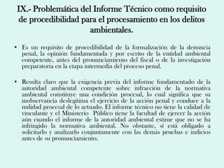 IX.- Problemática del Informe Técnico como requisito
 de procedibilidad para el procesamiento en los delitos
                     ambientales.
• Es un requisito de procedibilidad de la formalización de la denuncia
  penal, la opinión fundamentada y por escrito de la entidad ambiental
  competente, antes del pronunciamiento del fiscal o de la investigación
  preparatoria en la etapa intermedia del proceso penal.

• Resulta claro que la exigencia previa del informe fundamentado de la
  autoridad ambiental competente sobre infracción de la normativa
  ambiental constituye una condición procesal, lo cual significa que su
  inobservancia deslegitima el ejercicio de la acción penal y conduce a la
  nulidad procesal de lo actuado. El informe técnico no tiene la calidad de
  vinculante y el Ministerio Público tiene la facultad de ejercer la acción
  aún cuando el informe de la autoridad ambiental estime que no se ha
  infringido la normativa ambiental. No obstante, sí está obligado a
  solicitarlo y analizarlo conjuntamente con las demás pruebas e indicios
  antes de su pronunciamiento.
 