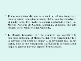 • Respecto a la autoridad que debe emitir el informe técnico, en
  nuestro país las competencias ambientales están diseminadas en
  entidades de los tres niveles de gobierno, integrada a través del
  Sistema Nacional de Gestión Ambiental, el mismo que está
  dirigido por el Ministerio del Ambiente.

• El Decreto Legislativo 757, ha dispuesto que constituye la
  autoridad ambiental, el Ministerio del sector correspondiente a
  la actividad económica del titular y, de involucrar más de un
  sector, aquel al que corresponda la actividad de la empresa por
  la que se generen mayores ingresos brutos anuales.
 