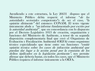 Atendiendo a este estructura, la Ley 26631 dispuso que el
Ministerio Público debía requerir el informe “de las
autoridades sectoriales competentes”y de ser el caso, “la
opinión dirimente” del entonces CONAM. El texto vigente
únicamente alude a “un informe fundamentado por escrito por
la autoridad ambiental”¸ que en concordancia con lo dispuesto
por el Decreto Legislativo 1013 de creación, organización y
funciones del Ministerio de Ambiente, a tenor de su segunda
disposición complementaria final que creó el Organismo de
Evaluación y Fiscalización Ambiental (OEFA) como organismo
técnico especializado que tiene entre sus funciones “emitir
opinión técnica sobre los casos de infracción ambiental que
puedan dar lugar a la acción penal por la comisión de los
delitos tipificados en la legislación pertinente”, nos permite
afirmar que debería bastar, en todos los casos, que el Ministerio
Público requiera el informe únicamente a la OEFA.
 