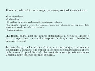 El informe es de carácter técnico-legal, por escrito y contendrá como mínimo:

•Los antecedentes
•La base legal
•El análisis de la base legal aplicable, sus alcances y efectos
•La opinión ilustrativa sobre los elementos para una valoración del supuesto daño
ambiental causado, cuando corresponda
•Las conclusiones

¿La Fiscalía podría tener sus técnicos ambientalistas, a efectos de superar el
retardo, imprecisión y eventual corrupción de la que están plagados los
informes técnicos?.

Respecto al origen de los informes técnicos, sería mucho mejor, en términos de
confiabilidad y eficiencia, si la emisión de los mismos es realizada desde el seno
de la persecución penal (fiscalías). Ello permitiría un manejo más transparente
y eficiente de los procesos por daño ambiental.
 