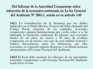 Del Informe de la Autoridad Competente sobre
infracción de la normativa ambiental, en La ley General
   del Ambiente N° 28611, señala en su artículo 149

  149.1 La formalización de la denuncia por los delitos
  tipificados en el Título Décimo Tercero del Libro Segundo del
  Código Penal, requerirá de las entidades sectoriales
  competentes opinión fundamentada por escrito sobre si se ha
  infringido la legislación ambiental. El informe será evacuado
  dentro de un plazo no mayor a 30 días. Si resultara
  competente en un mismo caso más de una entidad sectorial y
  hubiere discrepancias entre los dictámenes por ellas
  evacuados, se requerirá opinión dirimente y en última instancia
  administrativa al Consejo Nacional del Ambiente.

  149.2 El fiscal debe merituar los informes de las autoridades
  sectoriales competentes o del Consejo Nacional del Ambiente
  según fuera el caso.
 