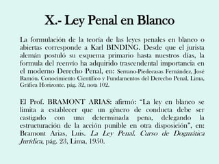 X.- Ley Penal en Blanco
La formulación de la teoría de las leyes penales en blanco o
abiertas corresponde a Karl BINDING. Desde que el jurista
alemán postuló su esquema primario hasta nuestros días, la
formula del reenvío ha adquirido trascendental importancia en
el moderno Derecho Penal, en: Serrano-Piedecasas Fernández, José
Ramón. Conocimiento Científico y Fundamentos del Derecho Penal, Lima,
Gráfica Horizonte. pág. 32, nota 102.

El Prof. BRAMONT ARIAS: afirmó: “La ley en blanco se
limita a establecer que un género de conducta debe ser
castigado con una determinada pena, delegando la
estructuración de la acción punible en otra disposición”, en:
Bramont Arias, Luis. La Ley Penal. Curso de Dogmática
Jurídica, pág. 23, Lima, 1950.
 
