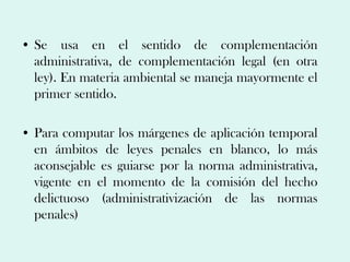 • Se usa en el sentido de complementación
  administrativa, de complementación legal (en otra
  ley). En materia ambiental se maneja mayormente el
  primer sentido.

• Para computar los márgenes de aplicación temporal
  en ámbitos de leyes penales en blanco, lo más
  aconsejable es guiarse por la norma administrativa,
  vigente en el momento de la comisión del hecho
  delictuoso (administrativización de las normas
  penales)
 