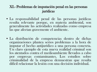 XI.- Problemas de imputación penal en las personas
                      jurídicas

• La responsabilidad penal de las personas jurídicas
  resulta relevante porque, en materia ambiental, son
  generalmente las actividades realizadas como empresa
  las que afectan gravemente el ambiente.

• La distribución de competencias dentro de dichas
  organizaciones plantea serios problemas a la hora de
  imputar el hecho antijurídico a una persona concreta.
  Un claro ejemplo de esta nueva realidad criminal son
  los atentados contra el medioambiente llevados a cabo
  por empresas contaminantes. Los estudios sobre
  criminalidad de la empresa demuestran que resulta
  difícil relacionar la lesión con una decisión individual.
 