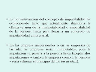 • La normativización del concepto de imputabilidad ha
  evolucionado tanto que actualmente abandona la
  clásica versión de la inimputabilidad o imputabilidad
  de la persona física para llegar a un concepto de
  imputabilidad empresarial.

• En las empresa unipersonales o en las empresas de
  fachada, las empresas serían inimputables, pues la
  imputación ya pasaría a la persona física (aceptar dos
  imputaciones – tanto a la empresa como a la persona
  – sería vulnerar el principio del ne bis in idem).
 