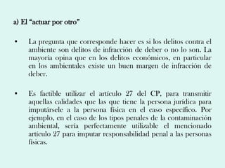 a) El “actuar por otro”

•    La pregunta que corresponde hacer es si los delitos contra el
     ambiente son delitos de infracción de deber o no lo son. La
     mayoría opina que en los delitos económicos, en particular
     en los ambientales existe un buen margen de infracción de
     deber.

•    Es factible utilizar el artículo 27 del CP, para transmitir
     aquellas calidades que las que tiene la persona jurídica para
     imputársele a la persona física en el caso específico. Por
     ejemplo, en el caso de los tipos penales de la contaminación
     ambiental, sería perfectamente utilizable el mencionado
     artículo 27 para imputar responsabilidad penal a las personas
     físicas.
 