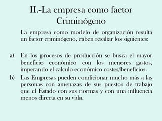 II.-La empresa como factor
               Criminógeno
   La empresa como modelo de organización resulta
   un factor criminógeno, caben resaltar los siguientes:

a) En los procesos de producción se busca el mayor
   beneficio económico con los menores gastos,
   imperando el calculo económico costes/beneficios.
b) Las Empresas pueden condicionar mucho más a las
   personas con amenazas de sus puestos de trabajo
   que el Estado con sus normas y con una influencia
   menos directa en su vida.
 