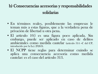 b) Consecuencias accesorias y responsabilidades
                   solidarias

• En términos reales, posiblemente las empresas le
  teman más a estas figuras, que a la verdadera pena de
  privación de libertad u otra pena.
• El artículo 105 es una figura poco aplicada. Sin
  embargo, puede ser aplicado en caso de delitos
  ambientales como medida cautelar (artículo 314 –C del CP,
  introducido por la Ley 29263).
• El NCPP tiene reglas para determinar cuándo se
  aplica una consecuencia accesoria como medida
  cautelar: es el caso del artículo 313.
 