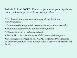 Artículo 313 del NCPP: El juez, a pedido de parte legitimada,
puede ordenar respecto de las personas jurídicas:

•La clausura temporal, parcial o total, de sus locales o
establecimientos
•La suspensión temporal de todas o alguna de sus actividades
•El nombramiento de un administrador judicial
•El sometimiento a vigilancia judicial
•Anotación o inscripción registral del procesamiento penal
•En los lugares de vigencia del NCPP, el artículo 90 señala que
las personas jurídicas serán incorporadas al proceso a instancia del
fiscal.
 