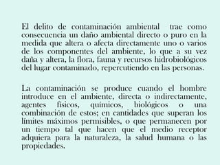 El delito de contaminación ambiental trae como
consecuencia un daño ambiental directo o puro en la
medida que altera o afecta directamente uno o varios
de los componentes del ambiente, lo que a su vez
daña y altera, la flora, fauna y recursos hidrobiológicos
del lugar contaminado, repercutiendo en las personas.

La contaminación se produce cuando el hombre
introduce en el ambiente, directa o indirectamente,
agentes físicos, químicos, biológicos o una
combinación de estos; en cantidades que superan los
límites máximos permisibles, o que permanecen por
un tiempo tal que hacen que el medio receptor
adquiera para la naturaleza, la salud humana o las
propiedades.
 
