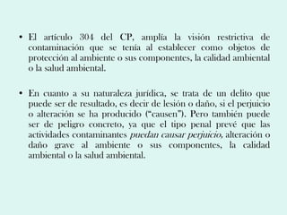 • El artículo 304 del CP, amplía la visión restrictiva de
  contaminación que se tenía al establecer como objetos de
  protección al ambiente o sus componentes, la calidad ambiental
  o la salud ambiental.

• En cuanto a su naturaleza jurídica, se trata de un delito que
  puede ser de resultado, es decir de lesión o daño, si el perjuicio
  o alteración se ha producido (“causen”). Pero también puede
  ser de peligro concreto, ya que el tipo penal prevé que las
  actividades contaminantes puedan causar perjuicio, alteración o
  daño grave al ambiente o sus componentes, la calidad
  ambiental o la salud ambiental.
 