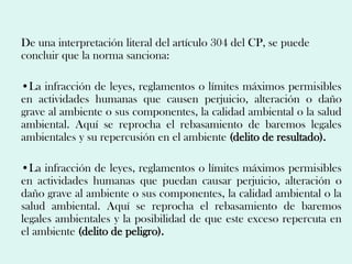 De una interpretación literal del artículo 304 del CP, se puede
concluir que la norma sanciona:

•La infracción de leyes, reglamentos o límites máximos permisibles
en actividades humanas que causen perjuicio, alteración o daño
grave al ambiente o sus componentes, la calidad ambiental o la salud
ambiental. Aquí se reprocha el rebasamiento de baremos legales
ambientales y su repercusión en el ambiente (delito de resultado).

•La infracción de leyes, reglamentos o límites máximos permisibles
en actividades humanas que puedan causar perjuicio, alteración o
daño grave al ambiente o sus componentes, la calidad ambiental o la
salud ambiental. Aquí se reprocha el rebasamiento de baremos
legales ambientales y la posibilidad de que este exceso repercuta en
el ambiente (delito de peligro).
 