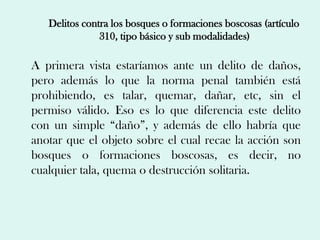 Delitos contra los bosques o formaciones boscosas (artículo
               310, tipo básico y sub modalidades)

A primera vista estaríamos ante un delito de daños,
pero además lo que la norma penal también está
prohibiendo, es talar, quemar, dañar, etc, sin el
permiso válido. Eso es lo que diferencia este delito
con un simple “daño”, y además de ello habría que
anotar que el objeto sobre el cual recae la acción son
bosques o formaciones boscosas, es decir, no
cualquier tala, quema o destrucción solitaria.
 