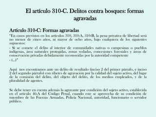 El artículo 310-C. Delitos contra bosques: formas
                              agravadas
Artículo 310-C: Formas agravadas
“En casos previstos en los artículos 310, 310-A, 310-B, la pena privativa de libertad será
no menor de cinco años, ni mayor de ocho años, bajo cualquiera de los siguientes
supuestos:
- Si se comete el delito al interior de comunidades nativas o campesinas o pueblos
indígenas, área naturales protegidas, zonas vedadas, concesiones forestales y áreas de
conservación privadas debidamente reconocidas por la autoridad competente
- (…)”

Aquí nos encontramos ante un delito de resultado (inciso 2 del primer párrafo, e inciso
2 del segundo párrafo) con ribetes de agravación por la calidad del sujeto activo, del lugar
de la comisión del delito, del objeto del delito, de los medios empleados, y de la
pluralidad de agentes.

Se debe tener en cuenta además la agravante por condición del sujeto activo, establecida
en el artículo 46-A del Código Penal, cuando este se aprovecha de su condición de
miembro de las Fuerzas Armadas, Policía Nacional, autoridad, funcionario o servidor
público.
 