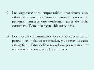 c)   Las organizaciones empresariales mantienen unas
     estructuras que permanecen aunque varíen las
     personas naturales que conforman parte de dicha
     estructura. Tiene una cierta vida autónoma.

d) Los efectos contaminantes son consecuencia de un
   proceso acumulativo o sumativo, y en muchos casos
   sinergéticos. Estos delitos no solo se presentan entre
   empresas, sino dentro de las empresas.
 