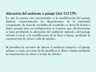 Alteración del ambiente o paisaje (Art: 313 CP):
Lo que la norma está sancionando es la modificación del paisaje
(daños), contraviniendo las disposiciones de la autoridad
competente. Se trata de un delito de resultado, es decir de lesión o
daño, porque para su configuración se requiere que efectivamente
se haya producido la alteración del ambiente natural o del paisaje
urbano o rural, o la modificación de la flora o fauna, mediante la
construcción de obras o tala de árboles.

Se penaliza las acciones de alterar el ambiente natural o el paisaje
urbano o rural, así como la de modificar la flora o fauna mediante
la construcción de obras o la tala de árboles.
 