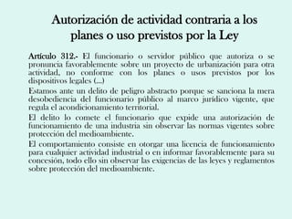 Autorización de actividad contraria a los
          planes o uso previstos por la Ley
Artículo 312.- El funcionario o servidor público que autoriza o se
pronuncia favorablemente sobre un proyecto de urbanización para otra
actividad, no conforme con los planes o usos previstos por los
dispositivos legales (…)
Estamos ante un delito de peligro abstracto porque se sanciona la mera
desobediencia del funcionario público al marco jurídico vigente, que
regula el acondicionamiento territorial.
El delito lo comete el funcionario que expide una autorización de
funcionamiento de una industria sin observar las normas vigentes sobre
protección del medioambiente.
El comportamiento consiste en otorgar una licencia de funcionamiento
para cualquier actividad industrial o en informar favorablemente para su
concesión, todo ello sin observar las exigencias de las leyes y reglamentos
sobre protección del medioambiente.
 