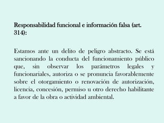 Responsabilidad funcional e información falsa (art.
314):

Estamos ante un delito de peligro abstracto. Se está
sancionando la conducta del funcionamiento público
que, sin observar los parámetros legales y
funcionariales, autoriza o se pronuncia favorablemente
sobre el otorgamiento o renovación de autorización,
licencia, concesión, permiso u otro derecho habilitante
a favor de la obra o actividad ambiental.
 