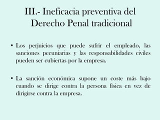 III.- Ineficacia preventiva del
       Derecho Penal tradicional

• Los perjuicios que puede sufrir el empleado, las
  sanciones pecuniarias y las responsabilidades civiles
  pueden ser cubiertas por la empresa.

• La sanción económica supone un coste más bajo
  cuando se dirige contra la persona física en vez de
  dirigirse contra la empresa.
 