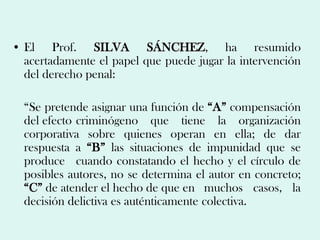 • El Prof. SILVA SÁNCHEZ, ha resumido
  acertadamente el papel que puede jugar la intervención
  del derecho penal:

  “Se pretende asignar una función de “A” compensación
  del efecto criminógeno que tiene la organización
  corporativa sobre quienes operan en ella; de dar
  respuesta a “B” las situaciones de impunidad que se
  produce cuando constatando el hecho y el círculo de
  posibles autores, no se determina el autor en concreto;
  “C” de atender el hecho de que en muchos casos, la
  decisión delictiva es auténticamente colectiva.
 