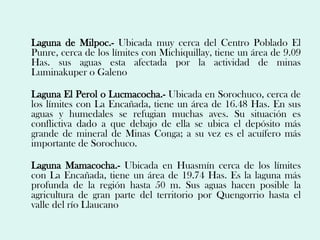 Laguna de Milpoc.- Ubicada muy cerca del Centro Poblado El
Punre, cerca de los límites con Michiquillay, tiene un área de 9.09
Has. sus aguas esta afectada por la actividad de minas
Luminakuper o Galeno

Laguna El Perol o Lucmacocha.- Ubicada en Sorochuco, cerca de
los límites con La Encañada, tiene un área de 16.48 Has. En sus
aguas y humedales se refugian muchas aves. Su situación es
conflictiva dado a que debajo de ella se ubica el depósito más
grande de mineral de Minas Conga; a su vez es el acuífero más
importante de Sorochuco.

Laguna Mamacocha.- Ubicada en Huasmín cerca de los límites
con La Encañada, tiene un área de 19.74 Has. Es la laguna más
profunda de la región hasta 50 m. Sus aguas hacen posible la
agricultura de gran parte del territorio por Quengorrio hasta el
valle del río Llaucano
 