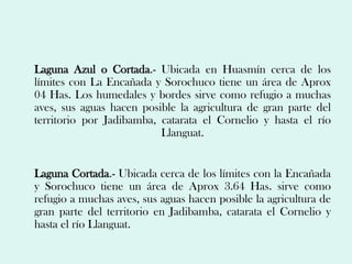 Laguna Azul o Cortada.- Ubicada en Huasmín cerca de los
límites con La Encañada y Sorochuco tiene un área de Aprox
04 Has. Los humedales y bordes sirve como refugio a muchas
aves, sus aguas hacen posible la agricultura de gran parte del
territorio por Jadibamba, catarata el Cornelio y hasta el río
                          Llanguat.


Laguna Cortada.- Ubicada cerca de los límites con la Encañada
y Sorochuco tiene un área de Aprox 3.64 Has. sirve como
refugio a muchas aves, sus aguas hacen posible la agricultura de
gran parte del territorio en Jadibamba, catarata el Cornelio y
hasta el río Llanguat.
 