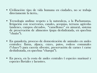 • Civilización: tipo de vida humana en ciudades, no se trabaja
  directamente la tierra..

• Tecnología andina: respeto a la naturaleza, a la Pachamama.
  Irrigación con reservorios, canales, acequias, terrazas agrícolas
  (andenes, campos elevados, “camellones” en aimara), sistema
  de preservación de alimentos (papa deshidratada, en quechua
  “chuño”).

• En ganadería, proceso de domesticación de animales en andes
  centrales: llama, alpaca, cuyes, patos, rodeos comunales
  (“chaco”) para cacería silvestre, preservación de carnes ( carne
  deshidratada, en quechua “charqui”).

• En pesca, en la costa de andes centrales ( especies marinas) y
  especies fluviales y lacustres.
 