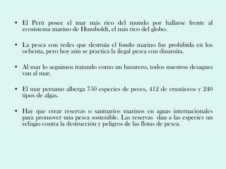 • El Perú posee el mar más rico del mundo por hallarse frente al
  ecosistema marino de Humboldt, el más rico del globo.

• La pesca con redes que destruía el fondo marino fue prohibida en los
  ochenta, pero hoy aún se practica la ilegal pesca con dinamita.

• Al mar lo seguimos tratando como un basurero, todos nuestros desagues
  van al mar.

• El mar peruano alberga 750 especies de peces, 412 de crustáceos y 240
  tipos de algas.

• Hay que crear reservas o santuarios marinos en aguas internacionales
  para promover una pesca sostenible. Las reservas dan a las especies un
  refugio contra la destrucción y peligros de las flotas de pesca.
 