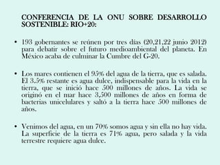 CONFERENCIA DE LA ONU SOBRE DESARROLLO
  SOSTENIBLE: RIO+20:

• 193 gobernantes se reúnen por tres días (20,21,22 junio 2012)
  para debatir sobre el futuro medioambiental del planeta. En
  México acaba de culminar la Cumbre del G-20.

• Los mares contienen el 95% del agua de la tierra, que es salada.
  El 3.5% restante es agua dulce, indispensable para la vida en la
  tierra, que se inició hace 500 millones de años. La vida se
  originó en el mar hace 3,500 millones de años en forma de
  bacterias unicelulares y saltó a la tierra hace 500 millones de
  años.

• Venimos del agua, en un 70% somos agua y sin ella no hay vida.
  La superficie de la tierra es 71% agua, pero salada y la vida
  terrestre requiere agua dulce.
 