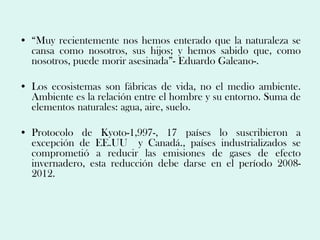 • “Muy recientemente nos hemos enterado que la naturaleza se
  cansa como nosotros, sus hijos; y hemos sabido que, como
  nosotros, puede morir asesinada”- Eduardo Galeano-.

• Los ecosistemas son fábricas de vida, no el medio ambiente.
  Ambiente es la relación entre el hombre y su entorno. Suma de
  elementos naturales: agua, aire, suelo.

• Protocolo de Kyoto-1,997-, 17 países lo suscribieron a
  excepción de EE.UU y Canadá., países industrializados se
  comprometió a reducir las emisiones de gases de efecto
  invernadero, esta reducción debe darse en el período 2008-
  2012.
 