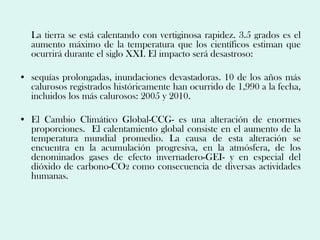La tierra se está calentando con vertiginosa rapidez. 3.5 grados es el
   aumento máximo de la temperatura que los científicos estiman que
   ocurrirá durante el siglo XXI. El impacto será desastroso:

• sequías prolongadas, inundaciones devastadoras. 10 de los años más
  calurosos registrados históricamente han ocurrido de 1,990 a la fecha,
  incluidos los más calurosos: 2005 y 2010.

• El Cambio Climático Global-CCG- es una alteración de enormes
  proporciones. El calentamiento global consiste en el aumento de la
  temperatura mundial promedio. La causa de esta alteración se
  encuentra en la acumulación progresiva, en la atmósfera, de los
  denominados gases de efecto invernadero-GEI- y en especial del
  dióxido de carbono-CO2 como consecuencia de diversas actividades
  humanas.
 