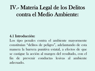 IV.- Materia Legal de los Delitos
  contra el Medio Ambiente:


4.1 Introducción:
Los tipo penales contra el ambiente mayormente
constituían “delitos de peligro”, adelantando de esta
manera la barrera punitiva estatal, a efectos de que
se castigue la acción al margen del resultado, con el
fin de prevenir conductas lesivas al ambiente
adecuado.
 