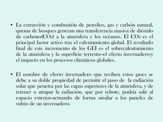• La extracción y combustión de petróleo, gas y carbón natural,
  quema de bosques generan una transferencia masiva de dióxido
  de carbono(CO2) a la atmósfera y los océanos. El CO2 es el
  principal factor activo tras el calentamiento global. El resultado
  final de este incremento de los GEI es el sobrecalentamiento
  de la atmósfera y la superficie terrestre-el efecto invernadero-y
  el impacto en los procesos climáticos globales.

• El nombre de efecto invernadero que reciben estos gases se
  debe a su doble propiedad de permitir el paso de la radiación
  solar que penetra por las capas superiores de la atmósfera, y de
  retener o atrapar la radiación, que por rebote, podría salir al
  espacio exterior-actuando de forma similar a los paneles de
  vidrio de un invernadero.
 
