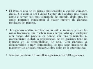 • El Perú es uno de los países más sensibles al cambio climático
  global. Un estudio del Tyndall Center, de Londres, nos coloca
  como el tercer país más vulnerable del mundo, dado que, los
  andes peruanos concentran el mayor número de glaciares
  tropicales del planeta.

• Los glaciares están en retroceso en todo el mundo, pero en las
  zonas tropicales, que reciben más energía solar que cualquier
  otra región del planeta, es donde son más vulnerables al
  calentamiento global, la desaparición de los glaciares tiene un
  impacto en la disponibilidad de agua. Con glaciares ya
  desaparecidos o muy disminuidos, los ríos serán incapaces de
  mantener sus actuales caudales, sobre todo, en la estación seca.

• Nuestro país tiene 18 cordilleras glaciares con 3,044 glaciares.
 