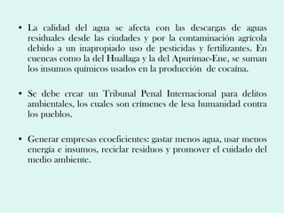 • La calidad del agua se afecta con las descargas de aguas
  residuales desde las ciudades y por la contaminación agrícola
  debido a un inapropiado uso de pesticidas y fertilizantes. En
  cuencas como la del Huallaga y la del Apurímac-Ene, se suman
  los insumos químicos usados en la producción de cocaína.

• Se debe crear un Tribunal Penal Internacional para delitos
  ambientales, los cuales son crímenes de lesa humanidad contra
  los pueblos.

• Generar empresas ecoeficientes: gastar menos agua, usar menos
  energía e insumos, reciclar residuos y promover el cuidado del
  medio ambiente.
 