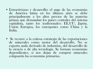 • Extractivismo y desarrollo: el auge de las economías
  de América latina en los últimos añós se debe
  principalmente a los altos precios de las materias
  primas que demandan los países centrales del sistema
  capitalista, tanto los tradicionales: EE.UU, Japón,
  Unión Europea, los emergentes como China y la
  India.

• Se recurre a la exitosa estrategia de las exportaciones
  de minerales como motor del desarrollo. No se
  exporta nada derivado de industrias, del desarrollo de
  la ciencia o de alta tecnología. Se forman economías
  dependientes, si nos dejan de comprar minerales
  colapsarán las economías primarias.
 