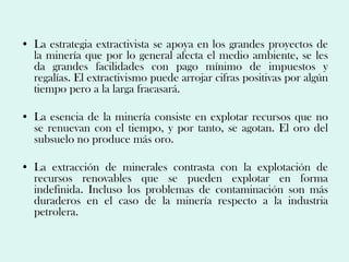 • La estrategia extractivista se apoya en los grandes proyectos de
  la minería que por lo general afecta el medio ambiente, se les
  da grandes facilidades con pago mínimo de impuestos y
  regalías. El extractivismo puede arrojar cifras positivas por algún
  tiempo pero a la larga fracasará.

• La esencia de la minería consiste en explotar recursos que no
  se renuevan con el tiempo, y por tanto, se agotan. El oro del
  subsuelo no produce más oro.

• La extracción de minerales contrasta con la explotación de
  recursos renovables que se pueden explotar en forma
  indefinida. Incluso los problemas de contaminación son más
  duraderos en el caso de la minería respecto a la industria
  petrolera.
 
